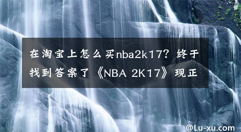 在淘宝上怎么买nba2k17？终于找到答案了《NBA 2K17》现正热卖中 全新赛季蓄势待发