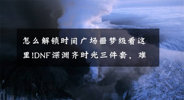 怎么解锁时间广场噩梦级看这里!DNF深渊齐时光三件套，难得出有用的史诗！