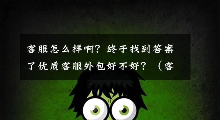 客服怎么样啊？终于找到答案了优质客服外包好不好？（客服外包有什么好与不好？）