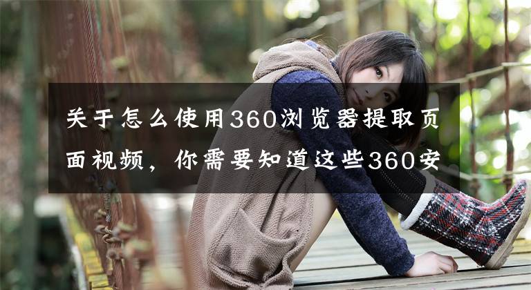 关于怎么使用360浏览器提取页面视频，你需要知道这些360安全浏览器、酷我音乐、爱奇艺等14家企业因弹窗问题被约谈