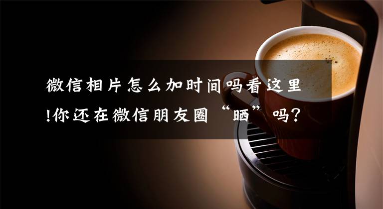微信相片怎么加时间吗看这里!你还在微信朋友圈“晒”吗？