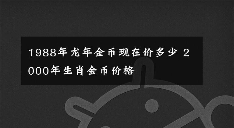 1988年龙年金币现在价多少 2000年生肖金币价格