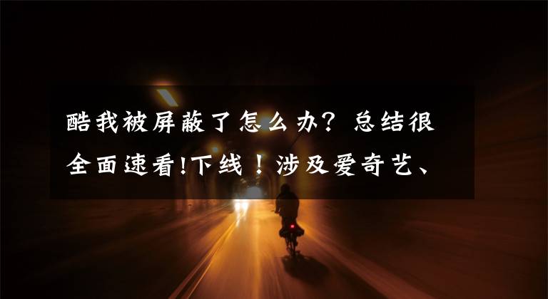 酷我被屏蔽了怎么办？总结很全面速看!下线！涉及爱奇艺、优酷、百度、酷我……