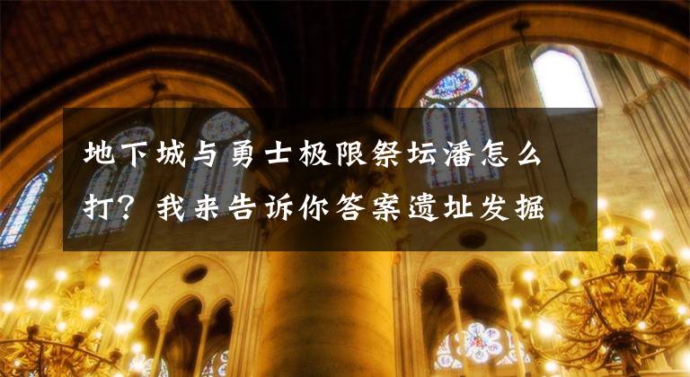 地下城与勇士极限祭坛潘怎么打？我来告诉你答案遗址发掘现场直击，难得看到！申遗成功后，还有件重要的事