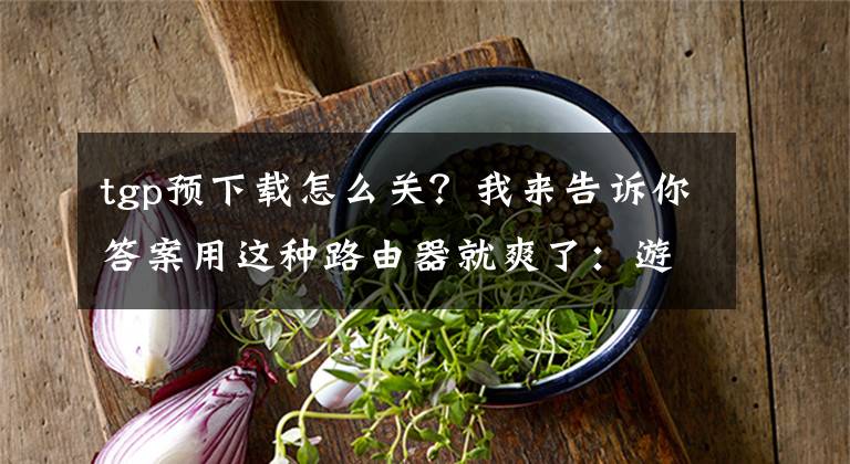 tgp预下载怎么关？我来告诉你答案用这种路由器就爽了：游戏预下载更新，开团不用等待