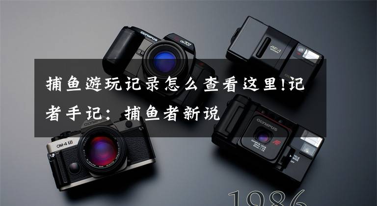 捕鱼游玩记录怎么查看这里!记者手记：捕鱼者新说