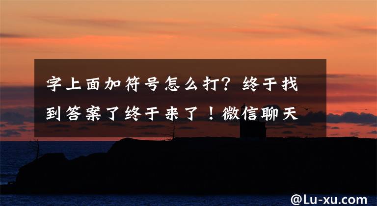 字上面加符号怎么打？终于找到答案了终于来了！微信聊天对话框支持全屏输入：输入大段文字方便多了