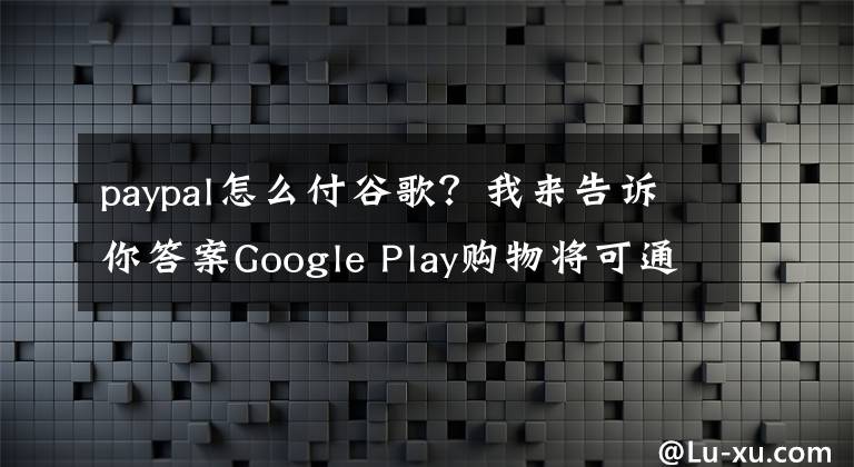 paypal怎么付谷歌？我来告诉你答案Google Play购物将可通过PayPal结账