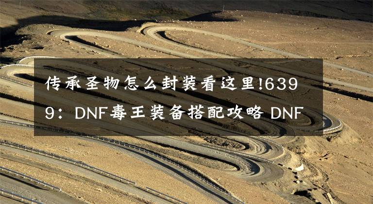 传承圣物怎么封装看这里!6399：DNF毒王装备搭配攻略 DNF毒王装备怎么搭配
