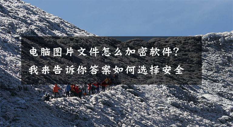 电脑图片文件怎么加密软件？我来告诉你答案如何选择安全性高的文件加密软件？