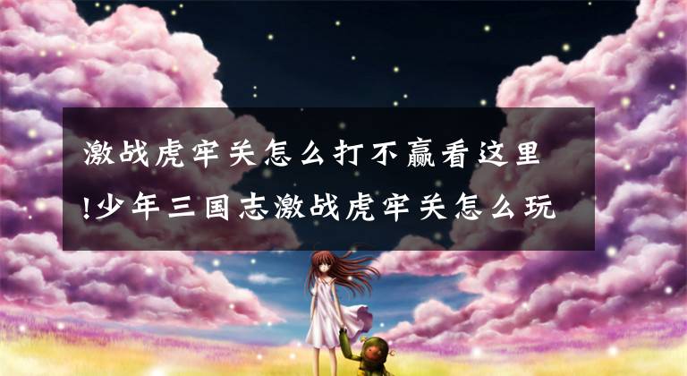 激战虎牢关怎么打不赢看这里!少年三国志激战虎牢关怎么玩 激战虎牢关战斗技巧攻略