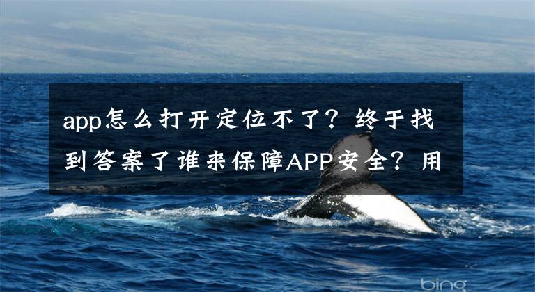 app怎么打开定位不了？终于找到答案了谁来保障APP安全？用户参与下的APP审核体系探索
