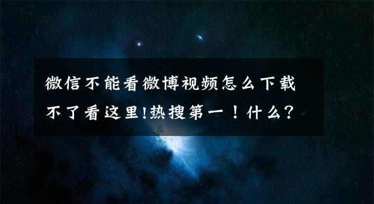 微信不能看微博视频怎么下载不了看这里!热搜第一！什么？微信又崩了？消息和图片全被吞了