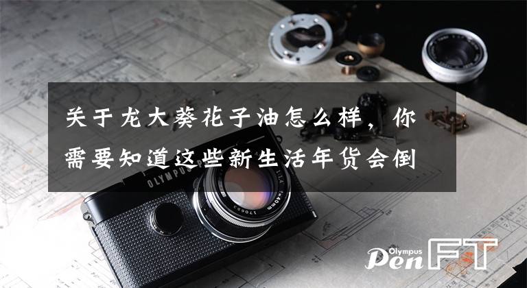 关于龙大葵花子油怎么样，你需要知道这些新生活年货会倒计时2天 龙大“油礼相送”