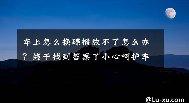 车上怎么换碟播放不了怎么办？终于找到答案了小心呵护车载CD机 之使用的十一大禁忌