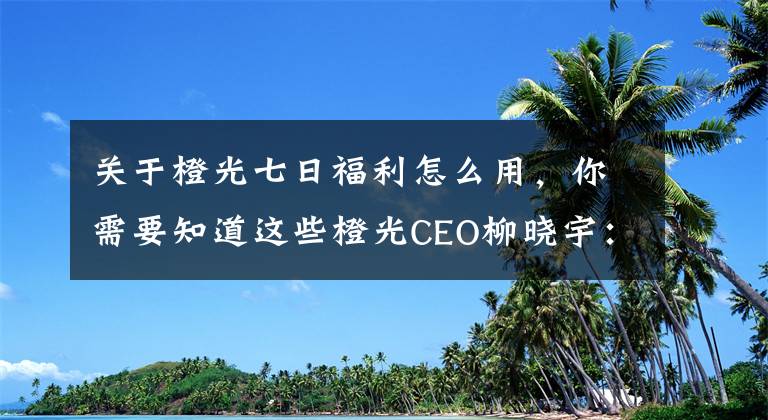 关于橙光七日福利怎么用，你需要知道这些橙光CEO柳晓宇：游戏十年，从业余开发到原创游戏平台搭建