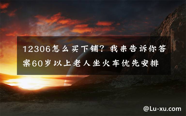 12306怎么买下铺？我来告诉你答案60岁以上老人坐火车优先安排下铺！这份出行指南转给咱爸妈→