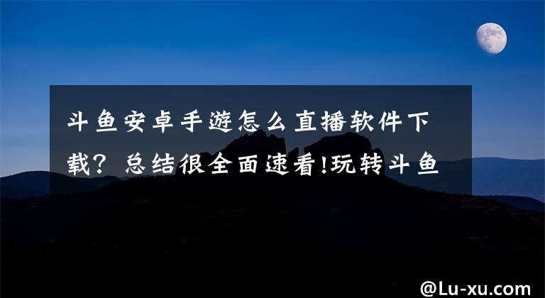 斗鱼安卓手游怎么直播软件下载？总结很全面速看!玩转斗鱼直播APP——获取APP图片资源篇