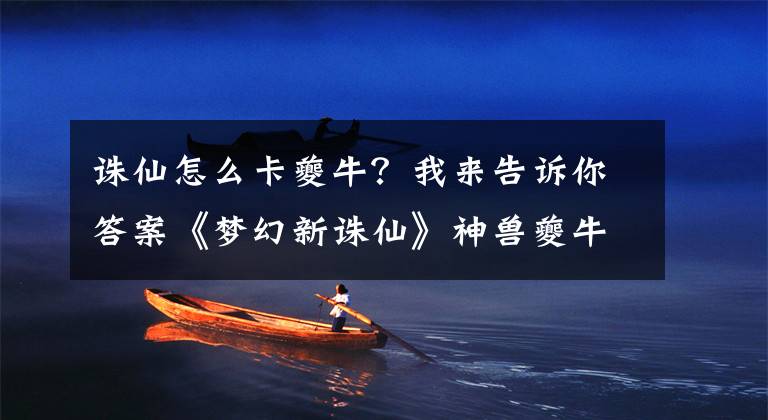 诛仙怎么卡夔牛？我来告诉你答案《梦幻新诛仙》神兽夔牛培养方法，随机获得夔牛怎么办？