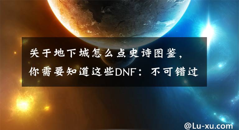 关于地下城怎么点史诗图鉴，你需要知道这些DNF：不可错过的变强福利一览，抓住这些助你更快变强