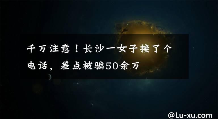 千万注意！长沙一女子接了个电话，差点被骗50余万