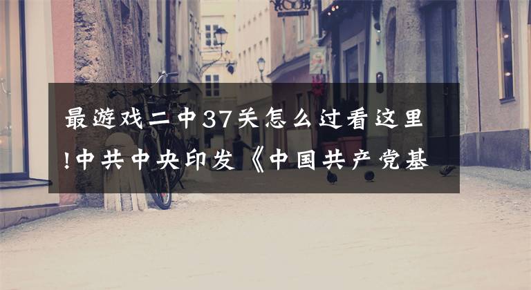 最游戏二中37关怎么过看这里!中共中央印发《中国共产党基层组织选举工作条例》