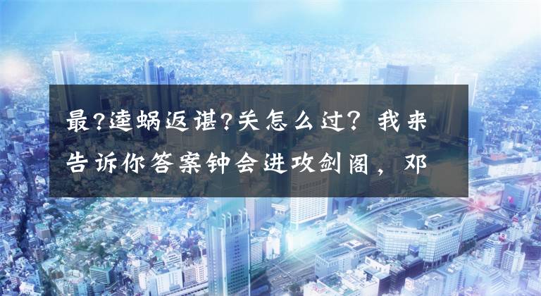 最?逵蜗返谌?关怎么过？我来告诉你答案钟会进攻剑阁，邓艾偷渡阴平，刘禅为什么要拒绝大将霍弋的援军？
