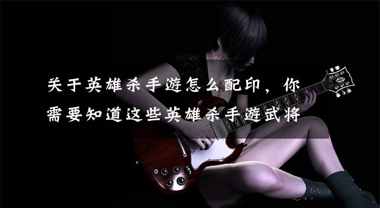 关于英雄杀手游怎么配印，你需要知道这些英雄杀手游武将培养 各职业详细攻略