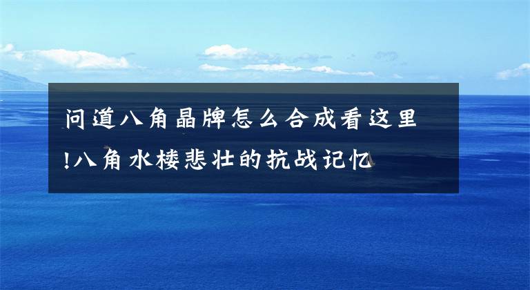 问道八角晶牌怎么合成看这里!八角水楼悲壮的抗战记忆