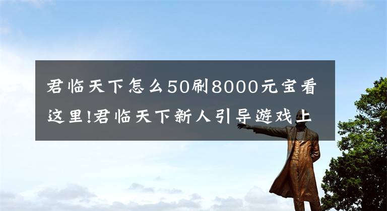 君临天下怎么50刷8000元宝看这里!君临天下新人引导游戏上手全面指南