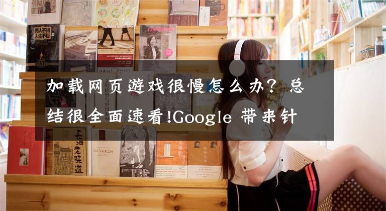 加载网页游戏很慢怎么办？总结很全面速看!Google 带来针对低配手机和差网络环境的快速加载游戏体验