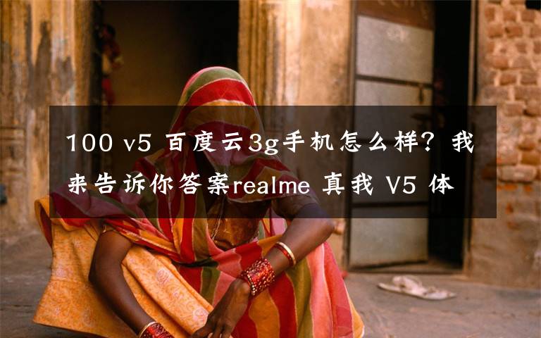 100 v5 百度云3g手机怎么样？我来告诉你答案realme 真我 V5 体验：千元 5G 闪充手机，能有多「奥利给」？