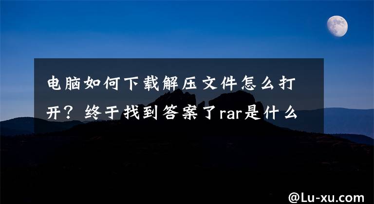 电脑如何下载解压文件怎么打开？终于找到答案了rar是什么格式 rar文件怎么打开