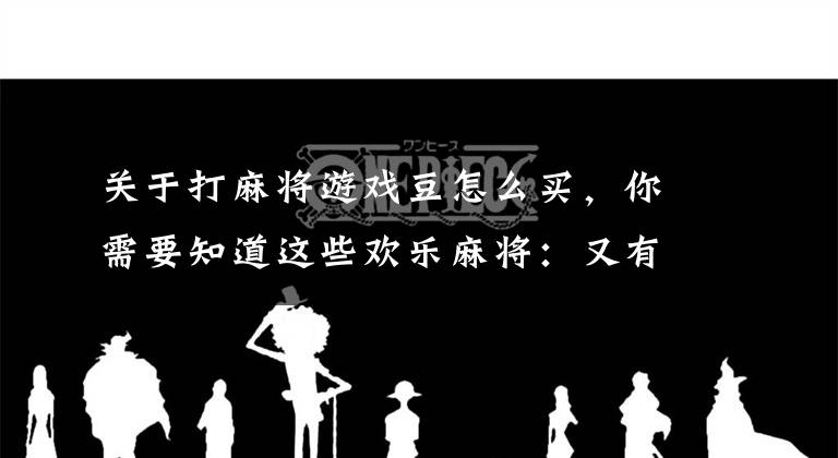 关于打麻将游戏豆怎么买，你需要知道这些欢乐麻将：又有新活动了，应该怎么玩？