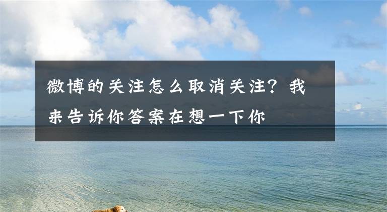 微博的关注怎么取消关注？我来告诉你答案在想一下你