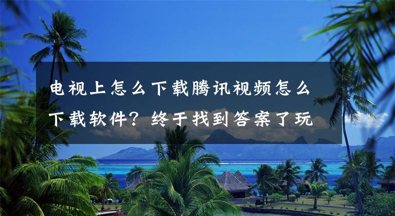 电视上怎么下载腾讯视频怎么下载软件？终于找到答案了玩转智能电视！教你如何在大屏幕上安装第三方软件