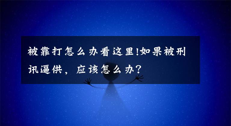 被靠打怎么办看这里!如果被刑讯逼供，应该怎么办？