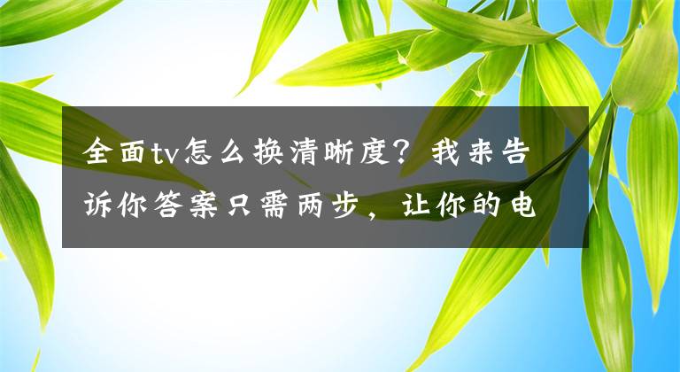 全面tv怎么换清晰度？我来告诉你答案只需两步，让你的电视变得更清晰