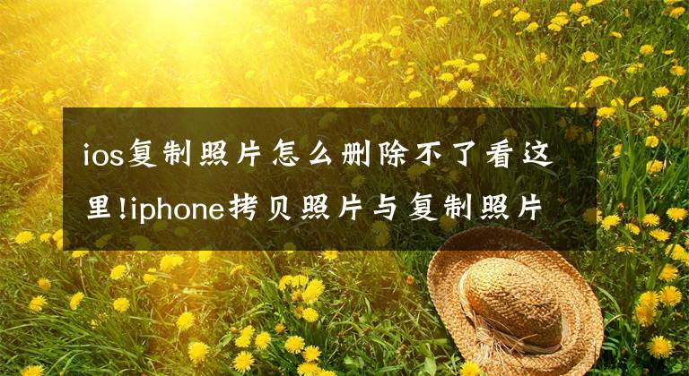 ios复制照片怎么删除不了看这里!iphone拷贝照片与复制照片，有什么区别？