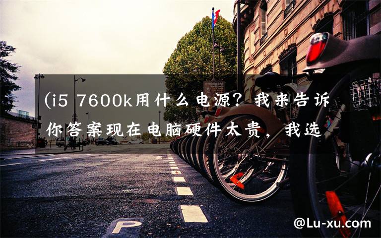 (i5 7600k用什么电源？我来告诉你答案现在电脑硬件太贵，我选择这样装一台机