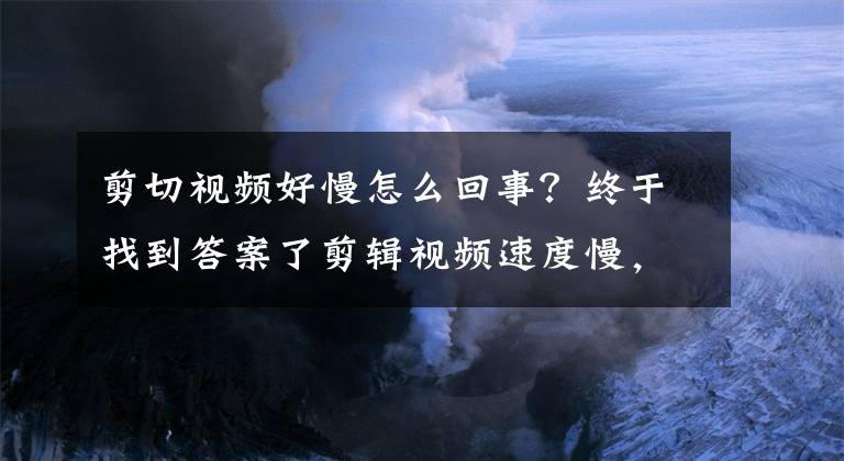 剪切视频好慢怎么回事？终于找到答案了剪辑视频速度慢，不是你的反应不够快，只是你的操作在作怪！
