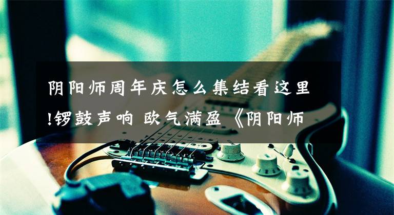 阴阳师周年庆怎么集结看这里!锣鼓声响 欧气满盈《阴阳师》周年集结召唤福利三重奏