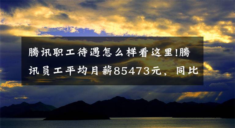 腾讯职工待遇怎么样看这里!腾讯员工平均月薪85473元，同比增长8.8%！二季度净利下滑17%