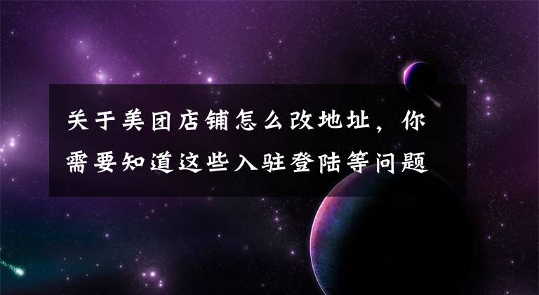 关于美团店铺怎么改地址，你需要知道这些入驻登陆等问题，总有一个你想知道的