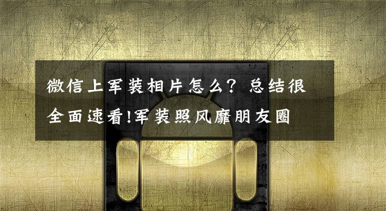 微信上军装相片怎么？总结很全面速看!军装照风靡朋友圈 有人“提醒”你要小心
