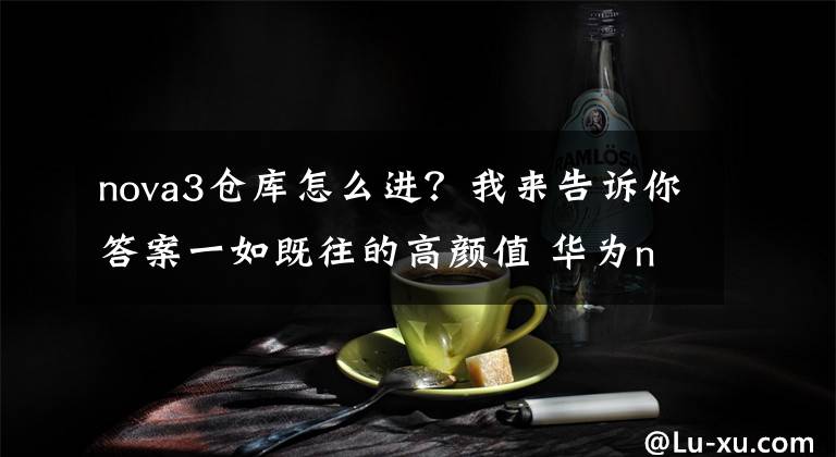 nova3仓库怎么进？我来告诉你答案一如既往的高颜值 华为nova 3开箱图赏