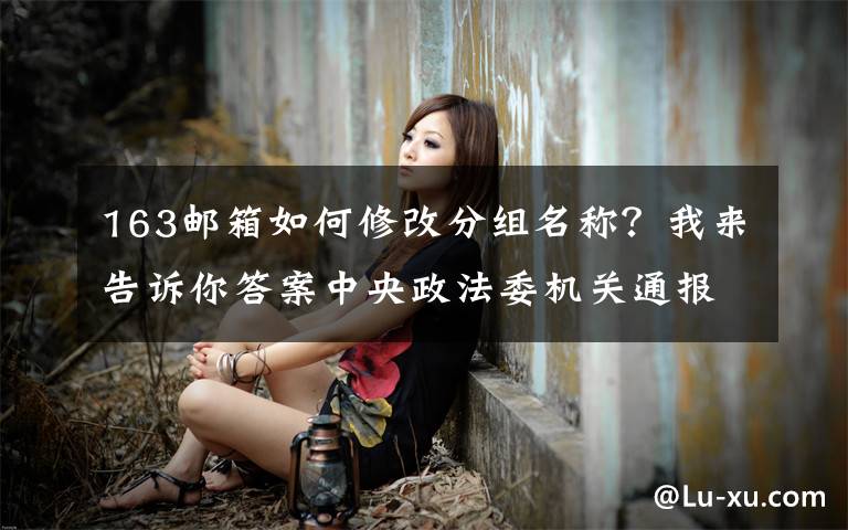 163邮箱如何修改分组名称？我来告诉你答案中央政法委机关通报十九届中央第五轮巡视整改进展情况