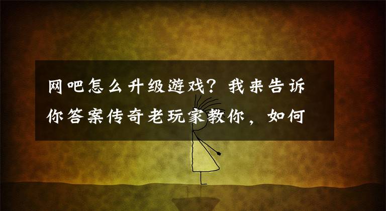 网吧怎么升级游戏？我来告诉你答案传奇老玩家教你，如何快速升级，快速增长经验？