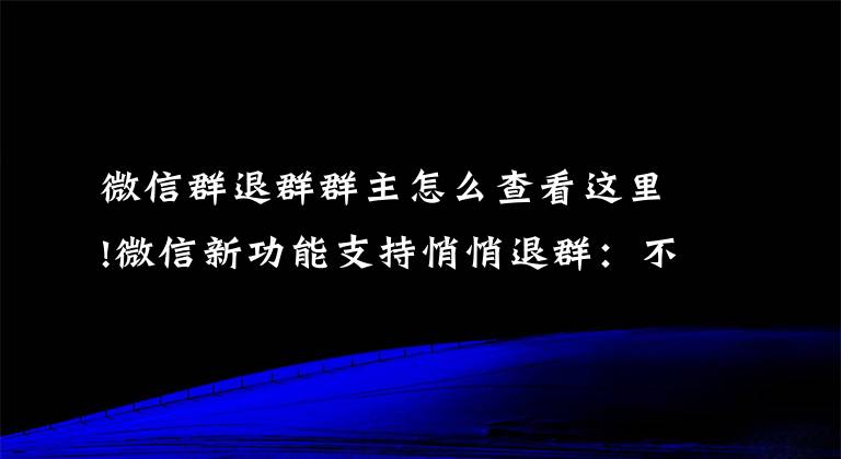 微信群退群群主怎么查看这里!微信新功能支持悄悄退群：不再显示退群信息