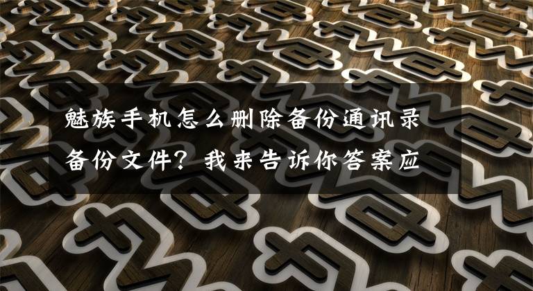 魅族手机怎么删除备份通讯录备份文件？我来告诉你答案应用分享：一键清除手机通讯录